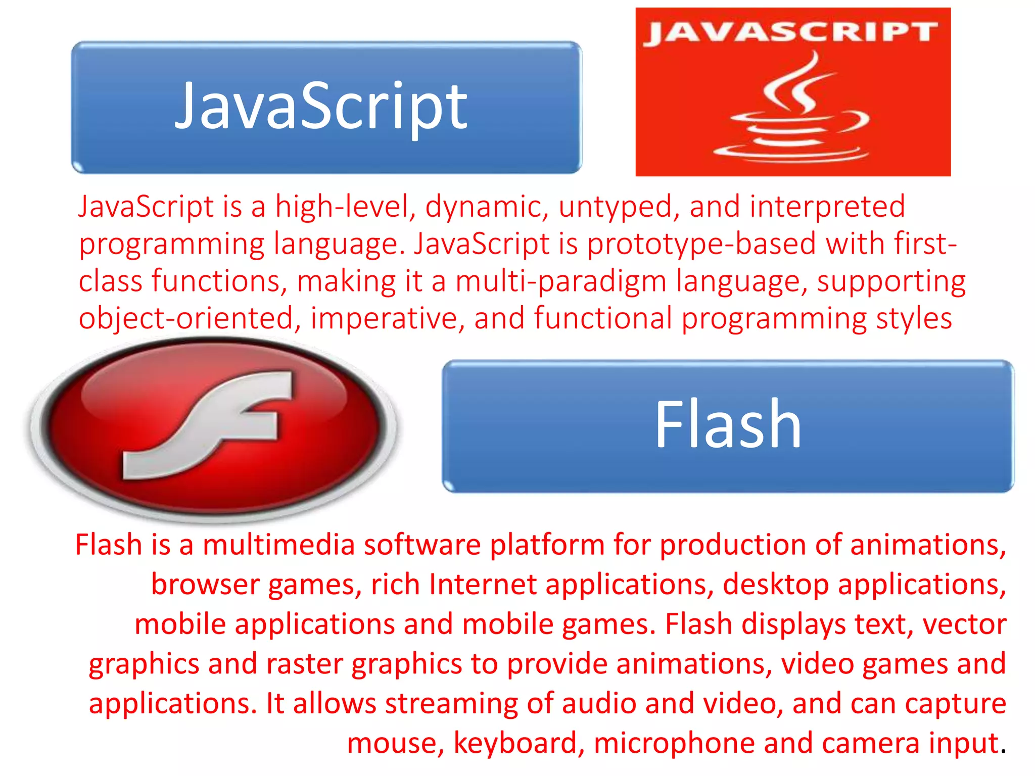 JavaScript
JavaScript is a high-level, dynamic, untyped, and interpreted
programming language. JavaScript is prototype-based with first-
class functions, making it a multi-paradigm language, supporting
object-oriented, imperative, and functional programming styles
Flash
Flash is a multimedia software platform for production of animations,
browser games, rich Internet applications, desktop applications,
mobile applications and mobile games. Flash displays text, vector
graphics and raster graphics to provide animations, video games and
applications. It allows streaming of audio and video, and can capture
mouse, keyboard, microphone and camera input.
 
