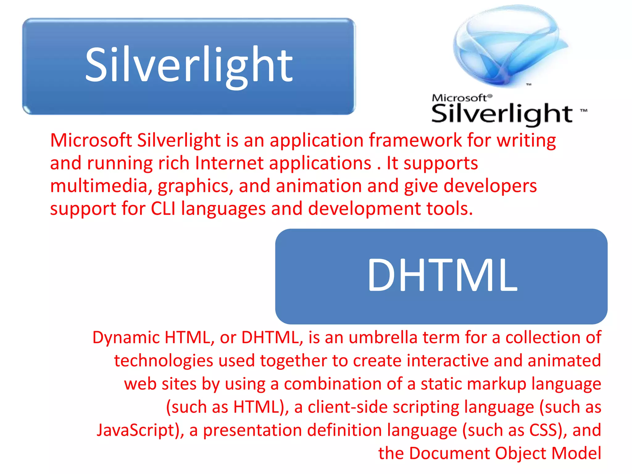 Silverlight
Microsoft Silverlight is an application framework for writing
and running rich Internet applications . It supports
multimedia, graphics, and animation and give developers
support for CLI languages and development tools.
DHTML
Dynamic HTML, or DHTML, is an umbrella term for a collection of
technologies used together to create interactive and animated
web sites by using a combination of a static markup language
(such as HTML), a client-side scripting language (such as
JavaScript), a presentation definition language (such as CSS), and
the Document Object Model
 