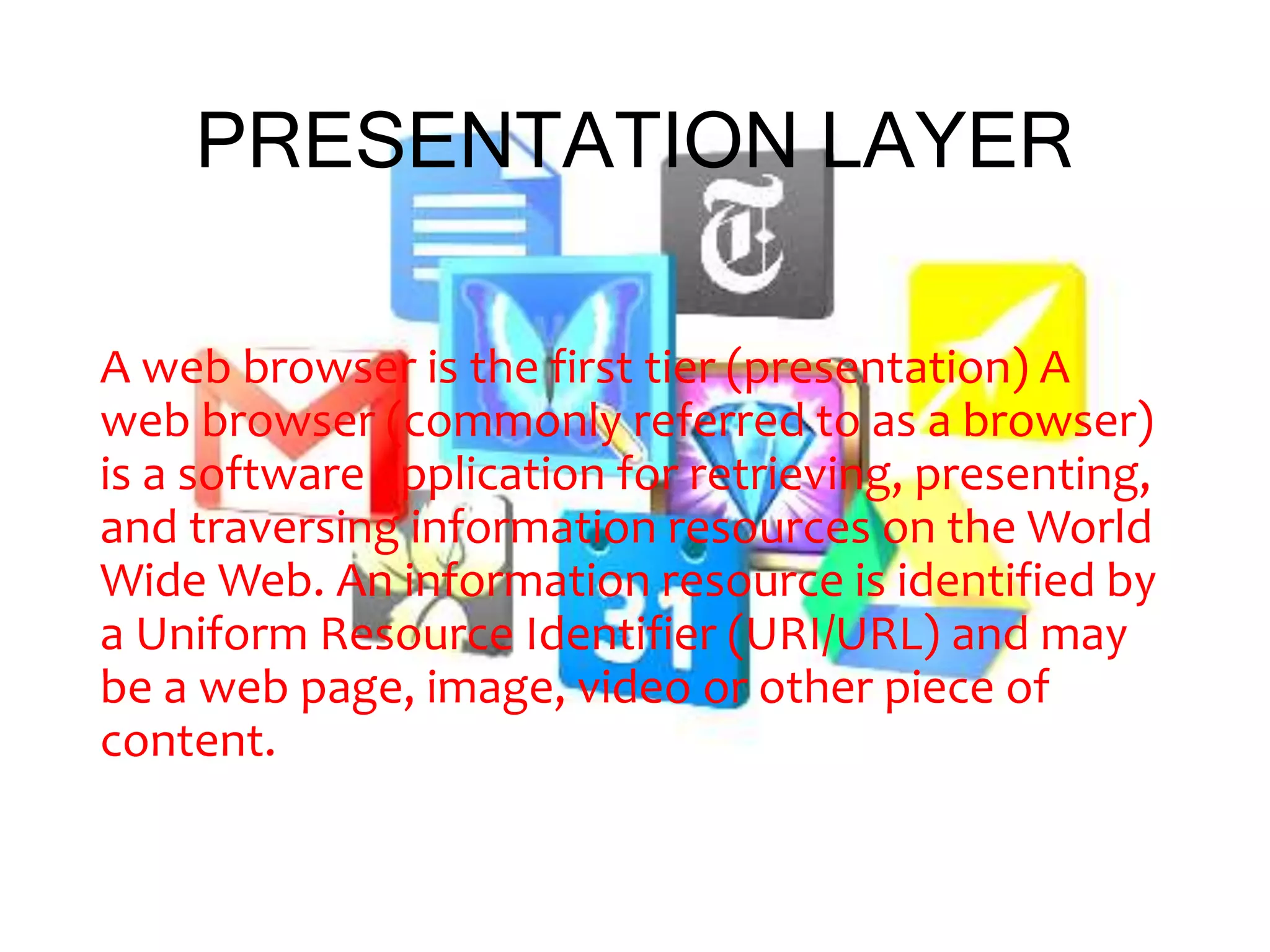 PRESENTATION LAYER
A web browser is the first tier (presentation) A
web browser (commonly referred to as a browser)
is a software application for retrieving, presenting,
and traversing information resources on the World
Wide Web. An information resource is identified by
a Uniform Resource Identifier (URI/URL) and may
be a web page, image, video or other piece of
content.
 