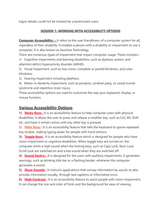 logon details could not be tracked by unauthorized users.
SESSION 1:-WORKING WITH ACCESSIBILITY OPTIONS
Computer Accessibility :- It refers to the user friendliness of a computer system for all,
regardless of their disability. It enables a person with a disability or impairment to use a
computer. It is also known as Assistive Technology.
There are numerous types of impairment that impact computer usage. These includes:-
1) Cognitive impairments and learning disabilities, such as dyslexia, autism, and
attention deficit-hyperactivity disorder (ADHD).
2) Visual impairment, such as low-vision, complete or partial blindness, and color
blindness.
3) Hearing impairment including deafness.
4) Motor or dexterity impairment, such as paralysis, cerebral palsy, or carpal tunnel
syndrome and repetitive strain injury.
These accessibility options are used to customize the way your keyboard, display, or
mouse function.
Various Accessibility Options
1) Sticky Keys:- It is an accessibility feature to help computer users with physical
disabilities. It allows the user to press and release a modifier key, such as Ctrl, Alt, Shift
etc. and have it remain active until any other key is pressed.
2) Filter Keys:- It is an accessibility feature that tells the keyboard to ignore repeated
key strokes, making typing easier for people with hand tremors.
3) Toggle Keys:- It is an accessibility feature which is designed for people who have
vision impairment or cognitive disabilities. When toggle keys are turned on, the
computer emits a high sound when the locking keys, such as Caps Lock, Num Lock,
Scroll Lock are switched on and a low sound when they are switched off.
4) Sound Sentry:- It is designed for the users with auditory impairments. It generates
warnings, such as blinking title bar or a flashing border, whenever the computer
generates a sound.
5) Show Sounds:- It instructs applications that convey information by sound, to also
provide information visually, through text captions or informative icons.
6) High Contrast:- It is an accessibility feature to assist people with vision impairment.
It can change the size and color of fonts and the background for ease of viewing.
 