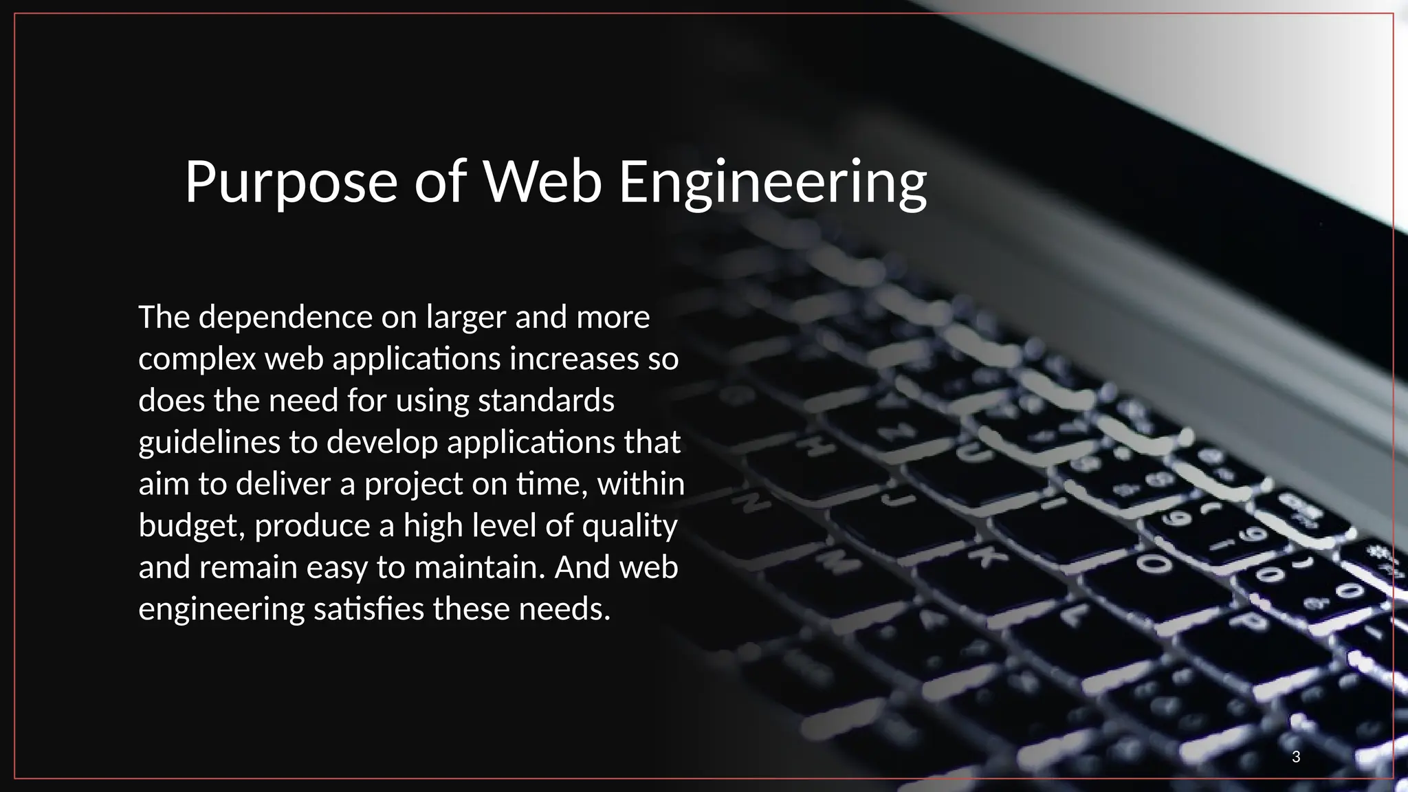 Purpose of Web Engineering
The dependence on larger and more
complex web applications increases so
does the need for using standards
guidelines to develop applications that
aim to deliver a project on time, within
budget, produce a high level of quality
and remain easy to maintain. And web
engineering satisfies these needs.
3
 