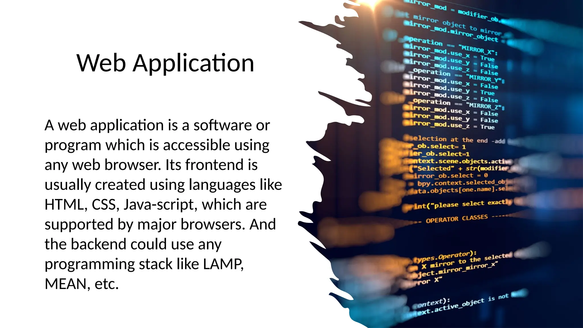 Web Application
A web application is a software or
program which is accessible using
any web browser. Its frontend is
usually created using languages like
HTML, CSS, Java-script, which are
supported by major browsers. And
the backend could use any
programming stack like LAMP,
MEAN, etc.
 