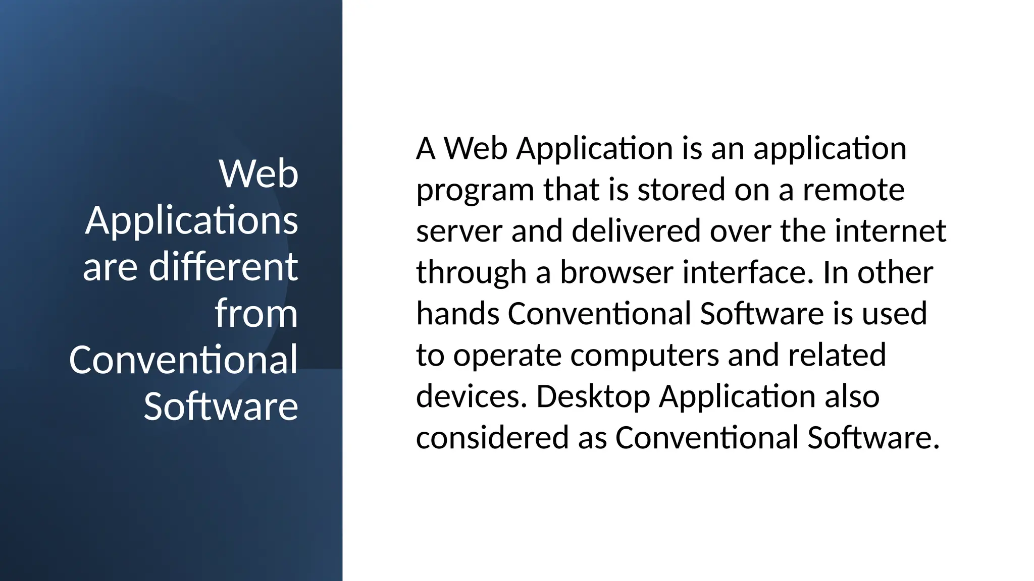 Web
Applications
are different
from
Conventional
Software
A Web Application is an application
program that is stored on a remote
server and delivered over the internet
through a browser interface. In other
hands Conventional Software is used
to operate computers and related
devices. Desktop Application also
considered as Conventional Software.
 