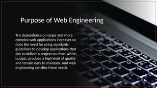 Purpose of Web Engineering
The dependence on larger and more
complex web applications increases so
does the need for using standards
guidelines to develop applications that
aim to deliver a project on time, within
budget, produce a high level of quality
and remain easy to maintain. And web
engineering satisfies these needs.
3
 
