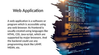 Web Application
A web application is a software or
program which is accessible using
any web browser. Its frontend is
usually created using languages like
HTML, CSS, Java-script, which are
supported by major browsers. And
the backend could use any
programming stack like LAMP,
MEAN, etc.
 