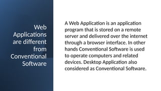 Web
Applications
are different
from
Conventional
Software
A Web Application is an application
program that is stored on a remote
server and delivered over the internet
through a browser interface. In other
hands Conventional Software is used
to operate computers and related
devices. Desktop Application also
considered as Conventional Software.
 