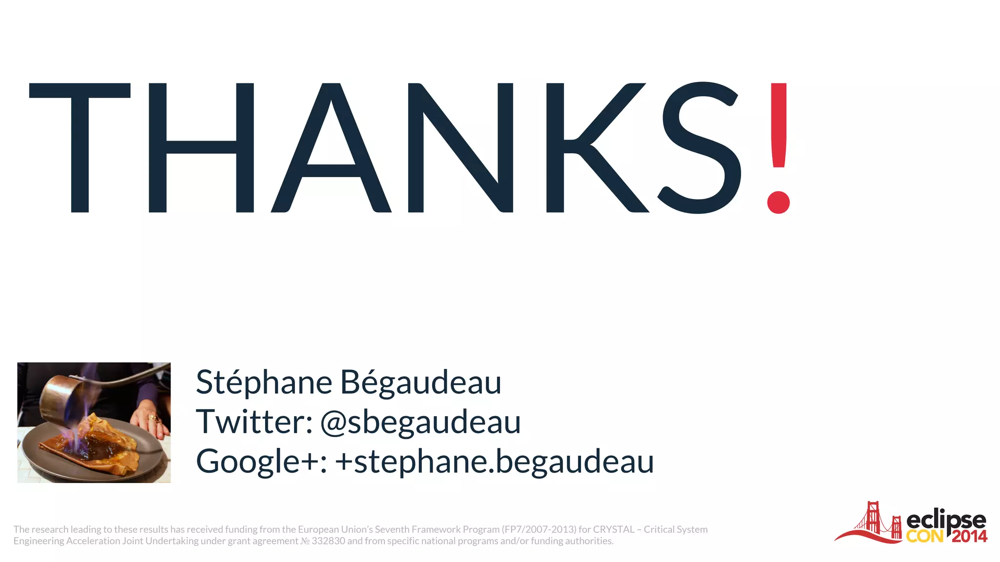 THANKS!
Stéphane Bégaudeau
Twitter: @sbegaudeau
Google+: +stephane.begaudeau
The research leading to these results has received funding from the European Union’s Seventh Framework Program (FP7/2007-2013) for CRYSTAL – Critical System
Engineering Acceleration Joint Undertaking under grant agreement № 332830 and from specific national programs and/or funding authorities.
 