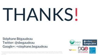 THANKS!
Stéphane Bégaudeau
Twitter: @sbegaudeau
Google+: +stephane.begaudeau
The research leading to these results has received funding from the European Union’s Seventh Framework Program (FP7/2007-2013) for CRYSTAL
– Critical System Engineering Acceleration Joint Undertaking under grant agreement № 332830 and from specific national programs and/or funding
authorities.
 