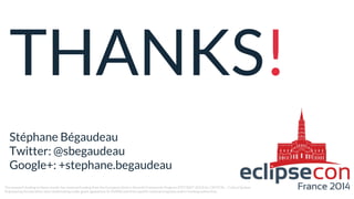 THANKS!
Stéphane Bégaudeau
Twitter: @sbegaudeau
Google+: +stephane.begaudeau
The research leading to these results has received funding from the European Union’s Seventh Framework Program (FP7/2007-2013) for CRYSTAL – Critical System
Engineering Acceleration Joint Undertaking under grant agreement № 332830 and from specific national programs and/or funding authorities.
 