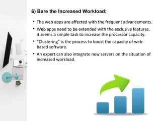 6) Bare the Increased Workload:

The web apps are affected with the frequent advancements.

Web apps need to be extended with the exclusive features.
it seems a simple task to increase the processor capacity.

“Clustering” is the process to boost the capacity of web-
based software.

An expert can also integrate new servers on the situation of
increased workload.
 