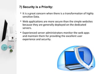 7) Security is a Priority:

It is a great concern when there is a transformation of highly
sensitive Data.

Web applications are more secure than the simple websites
because they are generally deployed on the dedicated
servers.

Experienced server administrators monitor the web apps
and maintain them for providing the excellent user
experience and security.
 