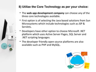8) Utilize the Core Technology as per your choice:

The web app development company can choose any of the
three core technologies available.

First option is of selecting the Java based solutions from Sun
Microsystems which include technologies such as JSP &
Servlets.

Developers have other option to choose Microsoft .NET
platform which uses Active Server Pages, SQL Server and
.NET scripting languages.

The developer friendly open source platforms are also
available such as PHP and MySQL.
 