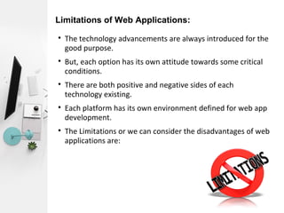 Limitations of Web Applications:

The technology advancements are always introduced for the
good purpose.

But, each option has its own attitude towards some critical
conditions.

There are both positive and negative sides of each
technology existing.

Each platform has its own environment defined for web app
development.

The Limitations or we can consider the disadvantages of web
applications are:
 