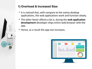1) Overhead & Increased Size:

It is noticed that, with compare to the native desktop
applications, the web applications work and function slowly.

The other factor affects a lot is, during the web application
development developer ships entire web browser with the
app.

Hence, as a result the app size increases.
 