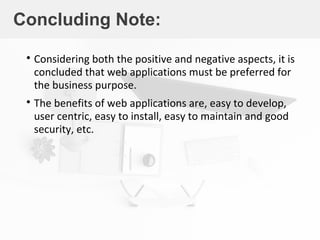 Concluding Note:

Considering both the positive and negative aspects, it is
concluded that web applications must be preferred for
the business purpose.

The benefits of web applications are, easy to develop,
user centric, easy to install, easy to maintain and good
security, etc.
 