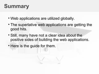 Summary

Web applications are utilized globally.

The superlative web applications are getting the
good hits.

Still, many have not a clear idea about the
positive sides of building the web applications.

Here is the guide for them.
 