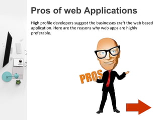 Pros of web Applications
High profile developers suggest the businesses craft the web based
application. Here are the reasons why web apps are highly
preferable.
 