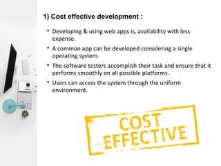 1) Cost effective development :

Developing & using web apps is, availability with less
expense.

A common app can be developed considering a single
operating system.

The software testers accomplish their task and ensure that it
performs smoothly on all possible platforms.

Users can access the system through the uniform
environment.
 