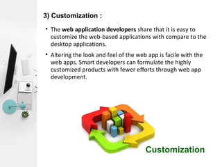 3) Customization :

The web application developers share that it is easy to
customize the web-based applications with compare to the
desktop applications.

Altering the look and feel of the web app is facile with the
web apps. Smart developers can formulate the highly
customized products with fewer efforts through web app
development.
Customization
 