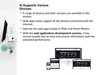 4) Supports Various
Devices:

A range of devices and their versions are available in the
market.

Web apps easily support all the devices connected with the
internet.

Operate the web apps simply in PDAs and Smart Phones.

With the web applications development services, it has
turned trouble free to send and receive information with the
extended performance.
 