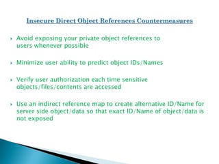  Avoid exposing your private object references to
users whenever possible
 Minimize user ability to predict object IDs/Names
 Verify user authorization each time sensitive
objects/files/contents are accessed
 Use an indirect reference map to create alternative ID/Name for
server side object/data so that exact ID/Name of object/data is
not exposed
 