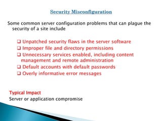 Some common server configuration problems that can plague the
security of a site include
 Unpatched security flaws in the server software
 Improper file and directory permissions
 Unnecessary services enabled, including content
management and remote administration
 Default accounts with default passwords
 Overly informative error messages
Typical Impact
Server or application compromise
 