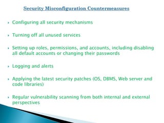  Configuring all security mechanisms
 Turning off all unused services
 Setting up roles, permissions, and accounts, including disabling
all default accounts or changing their passwords
 Logging and alerts
 Applying the latest security patches (OS, DBMS, Web server and
code libraries)
 Regular vulnerability scanning from both internal and external
perspectives
 
