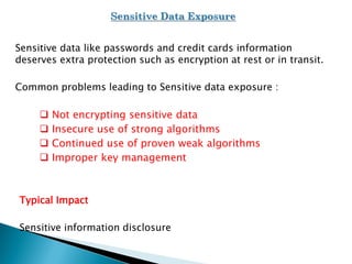 Sensitive data like passwords and credit cards information
deserves extra protection such as encryption at rest or in transit.
Common problems leading to Sensitive data exposure :
 Not encrypting sensitive data
 Insecure use of strong algorithms
 Continued use of proven weak algorithms
 Improper key management
Typical Impact
Sensitive information disclosure
 