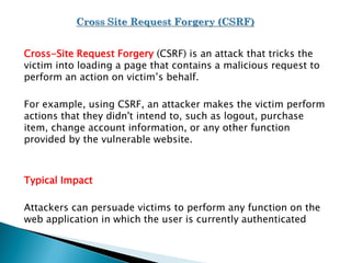 Cross-Site Request Forgery (CSRF) is an attack that tricks the
victim into loading a page that contains a malicious request to
perform an action on victim’s behalf.
For example, using CSRF, an attacker makes the victim perform
actions that they didn't intend to, such as logout, purchase
item, change account information, or any other function
provided by the vulnerable website.
Typical Impact
Attackers can persuade victims to perform any function on the
web application in which the user is currently authenticated
 