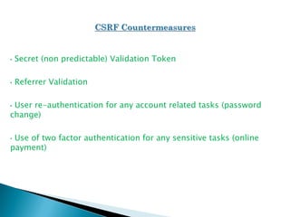 • Secret (non predictable) Validation Token
• Referrer Validation
• User re-authentication for any account related tasks (password
change)
• Use of two factor authentication for any sensitive tasks (online
payment)
 