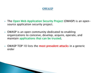  The Open Web Application Security Project (OWASP) is an open-
source application security project.
 OWASP is an open community dedicated to enabling
organizations to conceive, develop, acquire, operate, and
maintain applications that can be trusted.
 OWASP TOP 10 lists the most prevalent attacks in a generic
order
 