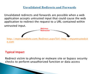 Unvalidated redirects and forwards are possible when a web
application accepts untrusted input that could cause the web
application to redirect the request to a URL contained within
untrusted input.
Typical Impact
Redirect victim to phishing or malware site or bypass security
checks to perform unauthorized function or data access
http://mytrustedsite.com/Redirect.aspx?Url=http://myuntrustedsit
e.com
Malicious
Redirection
 