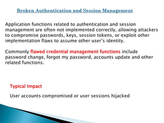 Application functions related to authentication and session
management are often not implemented correctly, allowing attackers
to compromise passwords, keys, session tokens, or exploit other
implementation flaws to assume other user’s identity.
Commonly flawed credential management functions include
password change, forgot my password, accounts update and other
related functions.
Typical Impact
User accounts compromised or user sessions hijacked
 