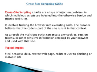 Cross-Site Scripting attacks are a type of injection problem, in
which malicious scripts are injected into the otherwise benign and
trusted web sites.
It involves tricking the browser into executing code. The browser
believes that the code is part of the site runs it in that context.
As a result the malicious script can access any cookies, session
tokens, or other sensitive information retained by your browser
and used with that site.
Typical Impact
Steal sensitive data, rewrite web page, redirect user to phishing or
malware site
 