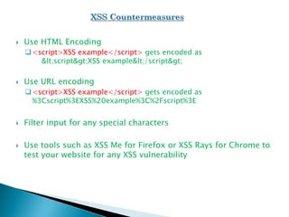  Use HTML Encoding
<script>XSS example</script> gets encoded as
<script>XSS example</script>
 Use URL encoding
<script>XSS example</script> gets encoded as
%3Cscript%3EXSS%20example%3C%2Fscript%3E
 Filter input for any special characters
 Use tools such as XSS Me for Firefox or XSS Rays for Chrome to
test your website for any XSS vulnerability
 