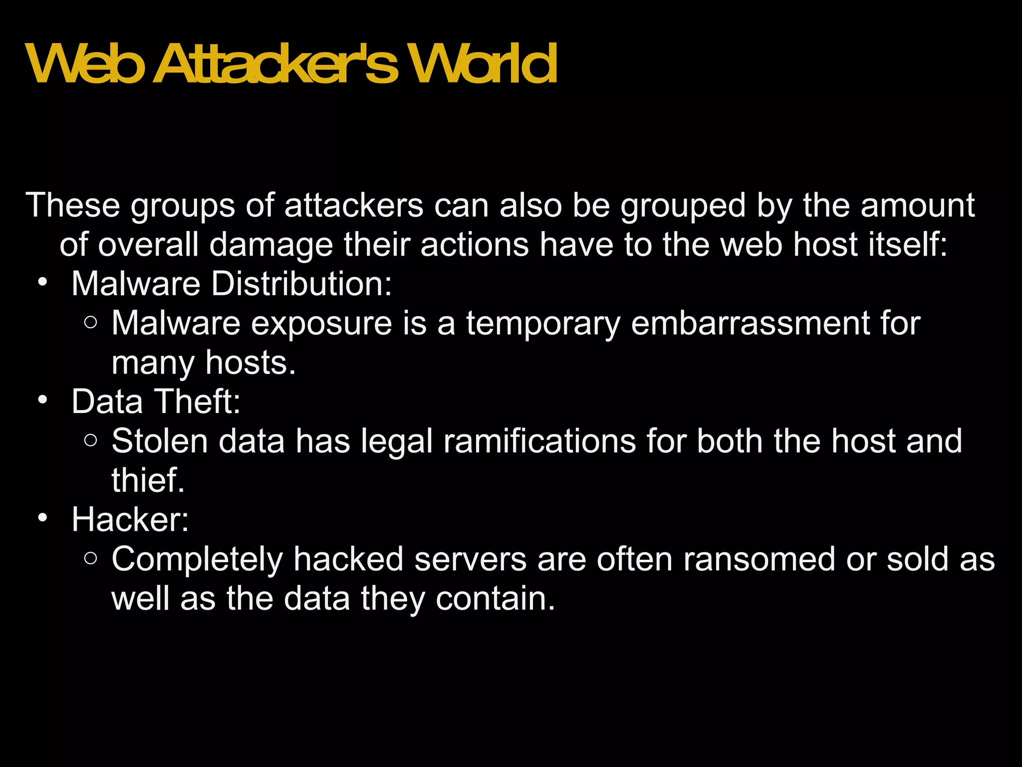Web Attacker's World These groups of attackers can also be grouped by the amount of overall damage their actions have to the web host itself: Malware Distribution: Malware exposure is a temporary embarrassment for many hosts.  Data Theft:  Stolen data has legal ramifications for both the host and thief.  Hacker: Completely hacked servers are often ransomed or sold as well as the data they contain.  