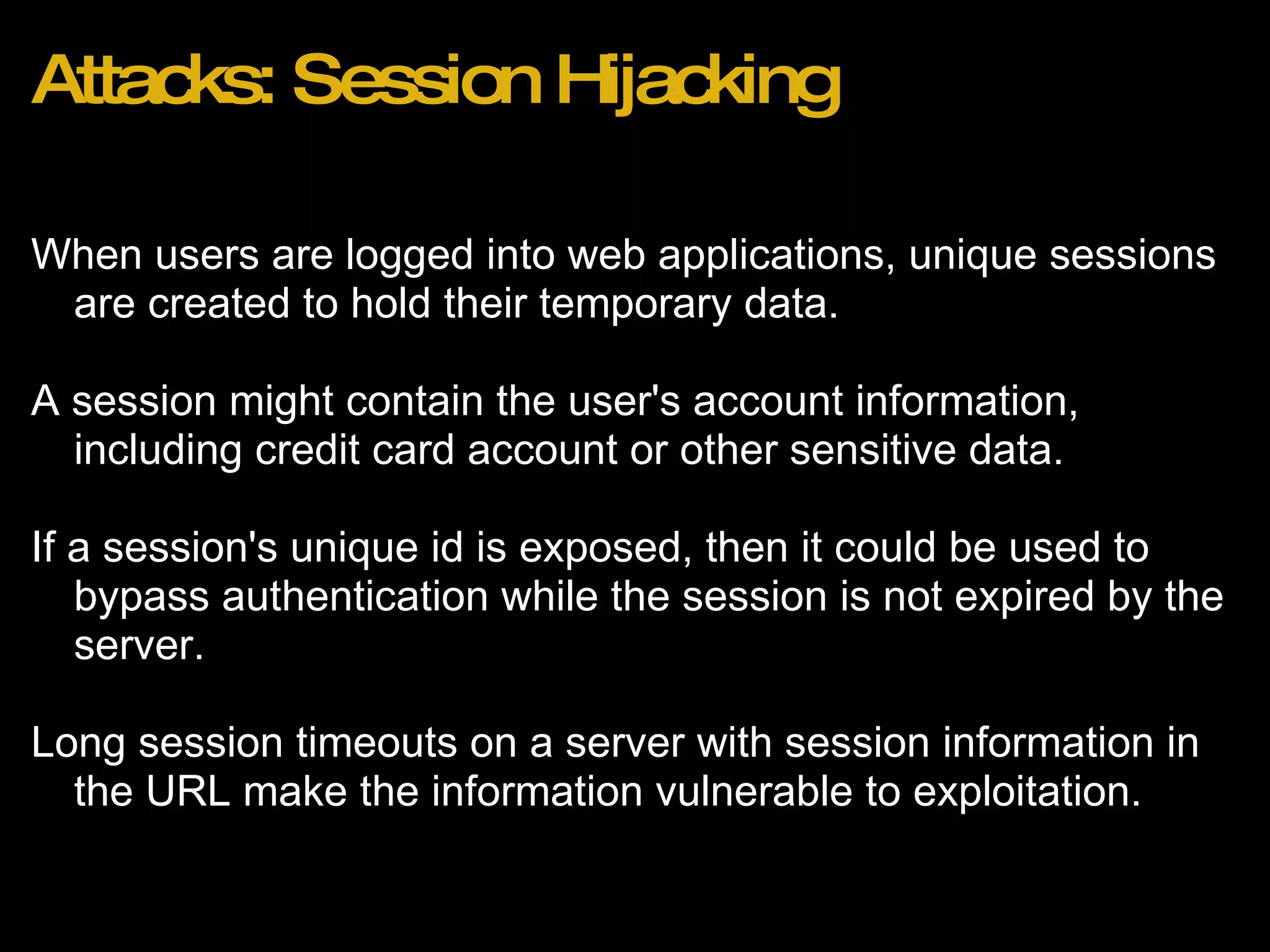 Attacks: Session Hijacking When users are logged into web applications, unique sessions are created to hold their temporary data. A session might contain the user's account information, including credit card account or other sensitive data. If a session's unique id is exposed, then it could be used to bypass authentication while the session is not expired by the server. Long session timeouts on a server with session information in the URL make the information vulnerable to exploitation. 