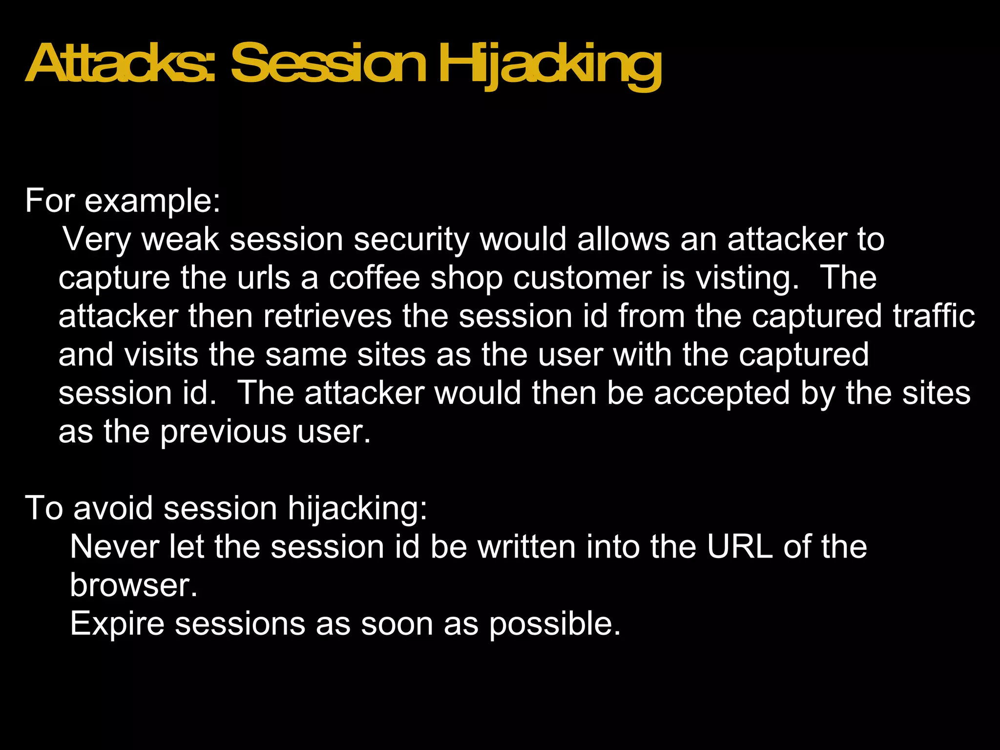 Attacks: Session Hijacking For example:       Very weak session security would allows an attacker to capture the urls a coffee shop customer is visting.  The attacker then retrieves the session id from the captured traffic and visits the same sites as the user with the captured session id.  The attacker would then be accepted by the sites as the previous user. To avoid session hijacking: Never let the session id be written into the URL of the browser. Expire sessions as soon as possible. 