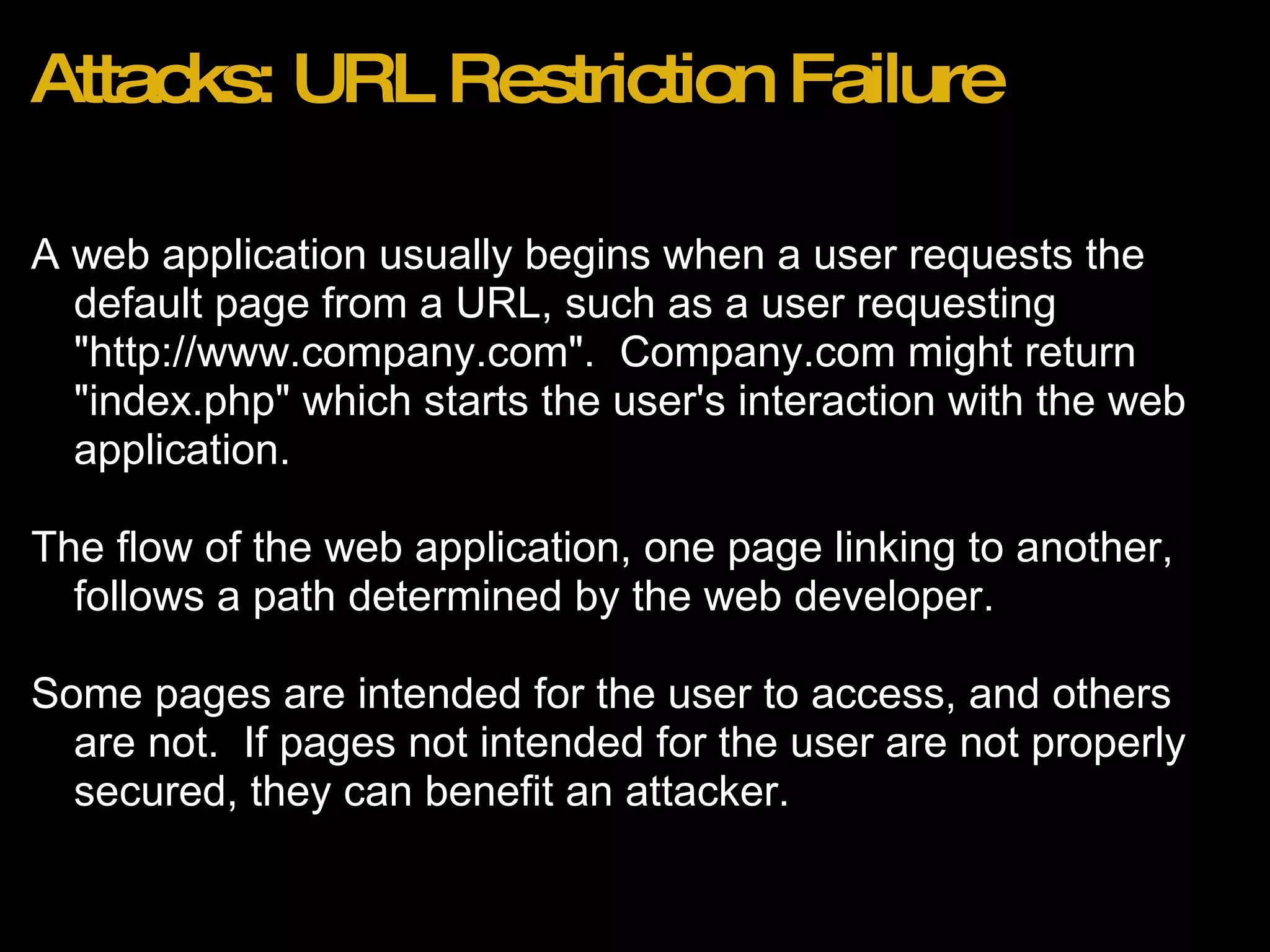 Attacks: URL Restriction Failure A web application usually begins when a user requests the default page from a URL, such as a user requesting &quot;http://www.company.com&quot;.  Company.com might return &quot;index.php&quot; which starts the user's interaction with the web application. The flow of the web application, one page linking to another, follows a path determined by the web developer. Some pages are intended for the user to access, and others are not.  If pages not intended for the user are not properly secured, they can benefit an attacker. 