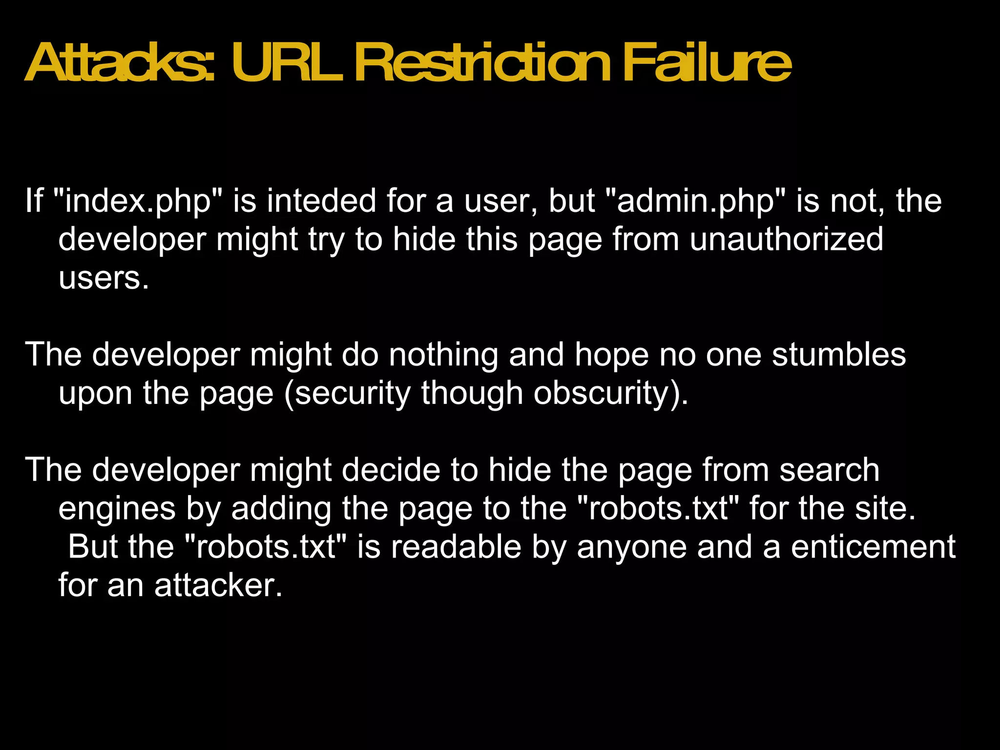 Attacks: URL Restriction Failure If &quot;index.php&quot; is inteded for a user, but &quot;admin.php&quot; is not, the developer might try to hide this page from unauthorized users. The developer might do nothing and hope no one stumbles upon the page (security though obscurity). The developer might decide to hide the page from search engines by adding the page to the &quot;robots.txt&quot; for the site.  But the &quot;robots.txt&quot; is readable by anyone and a enticement for an attacker.  