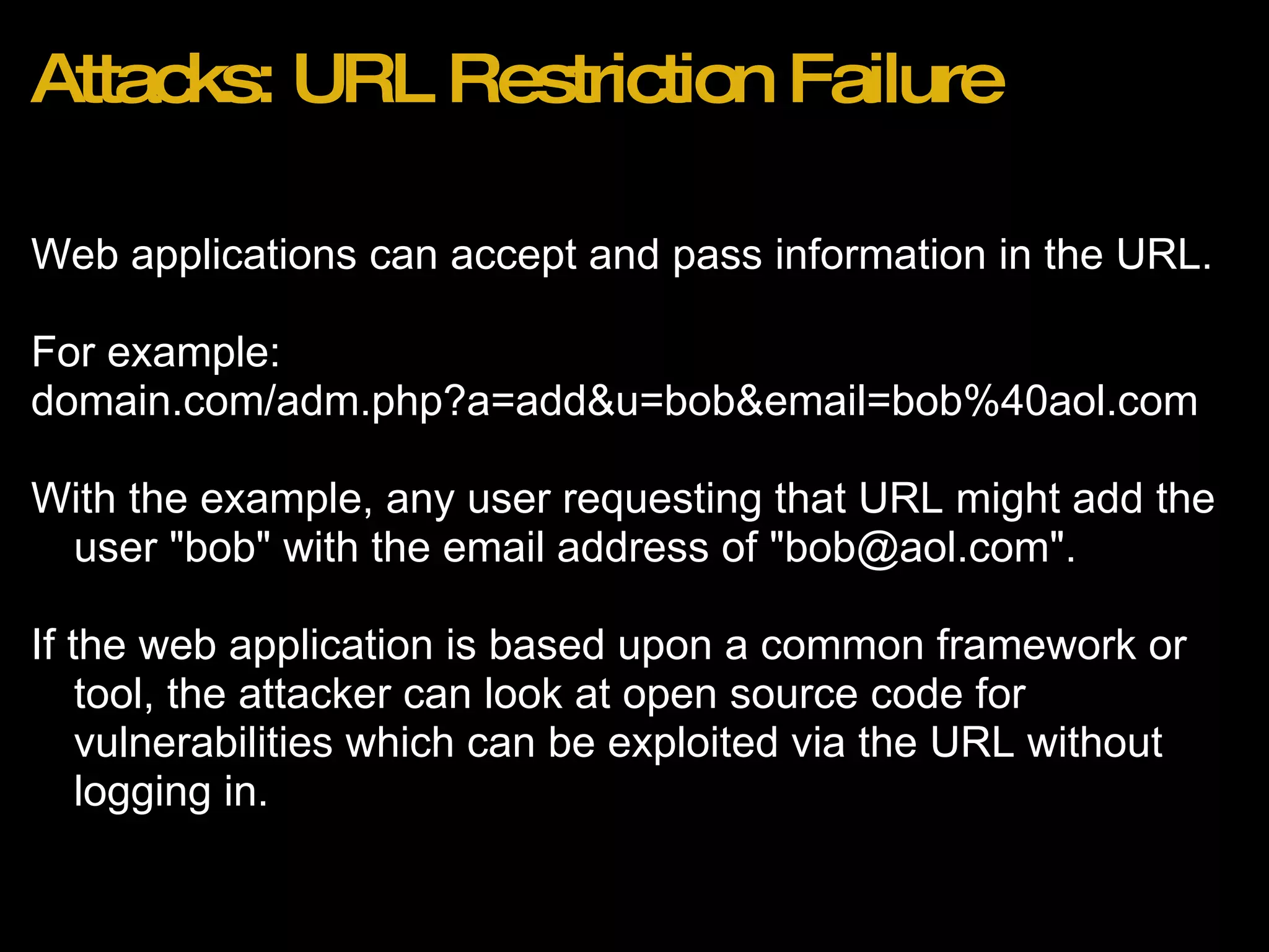 Attacks: URL Restriction Failure Web applications can accept and pass information in the URL. For example:  domain.com/adm.php?a=add&u=bob&email=bob%40aol.com With the example, any user requesting that URL might add the user &quot;bob&quot; with the email address of &quot;bob@aol.com&quot;.   If the web application is based upon a common framework or tool, the attacker can look at open source code for vulnerabilities which can be exploited via the URL without logging in.  