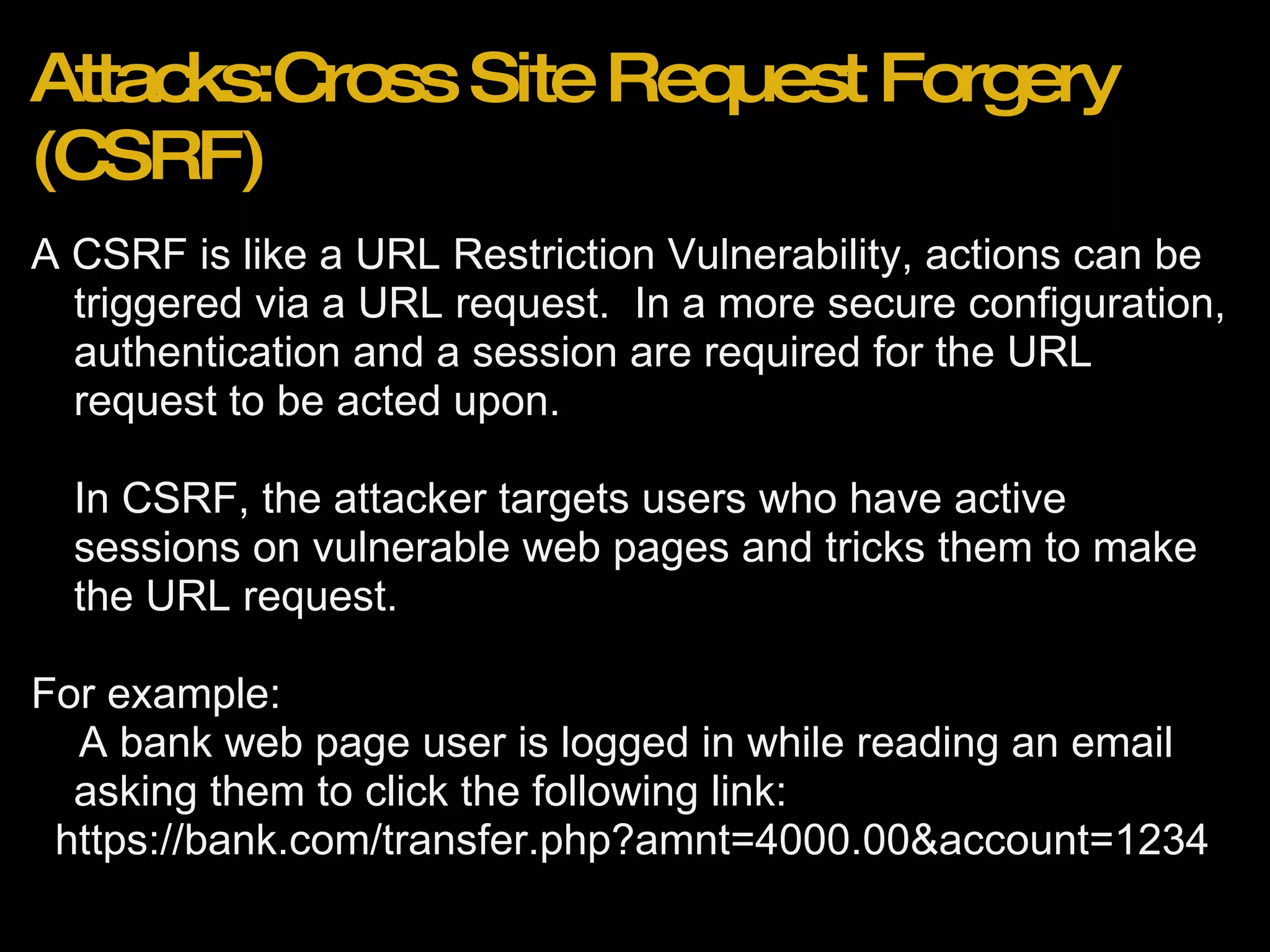 Attacks:Cross Site Request Forgery (CSRF) A CSRF is like a URL Restriction Vulnerability, actions can be triggered via a URL request.  In a more secure configuration, authentication and a session are required for the URL request to be acted upon. In CSRF, the attacker targets users who have active sessions on vulnerable web pages and tricks them to make the URL request. For example:      A bank web page user is logged in while reading an email asking them to click the following link:    https://bank.com/transfer.php?amnt=4000.00&account=1234 