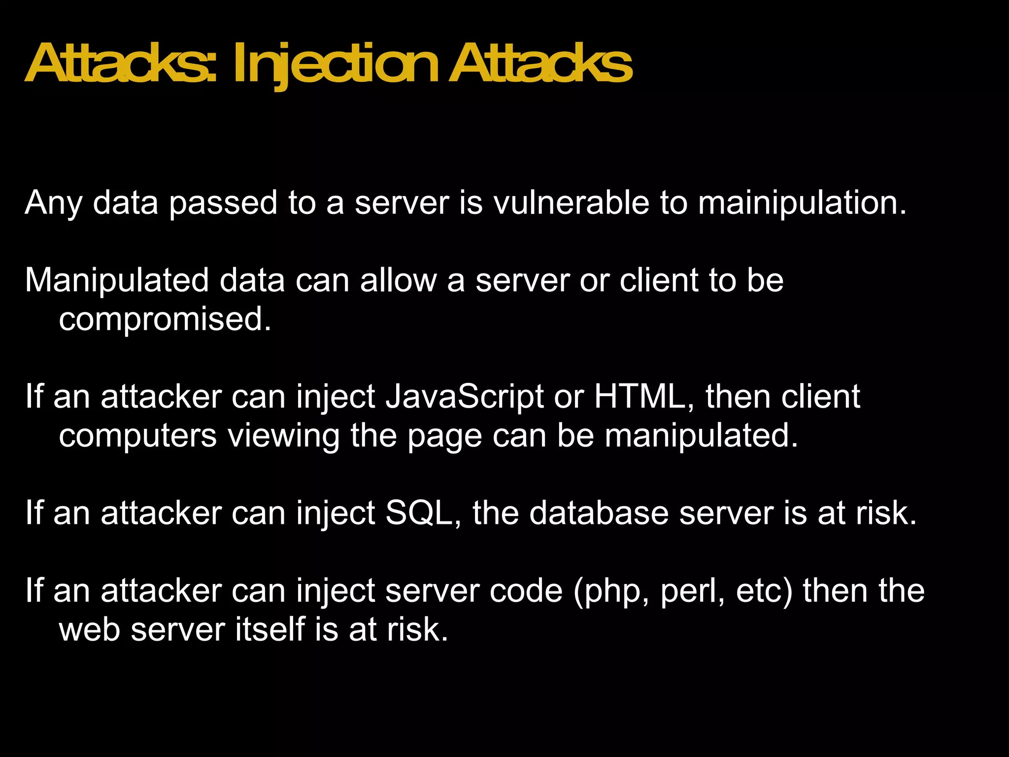 Attacks: Injection Attacks Any data passed to a server is vulnerable to mainipulation.   Manipulated data can allow a server or client to be compromised.  If an attacker can inject JavaScript or HTML, then client computers viewing the page can be manipulated. If an attacker can inject SQL, the database server is at risk. If an attacker can inject server code (php, perl, etc) then the web server itself is at risk. 