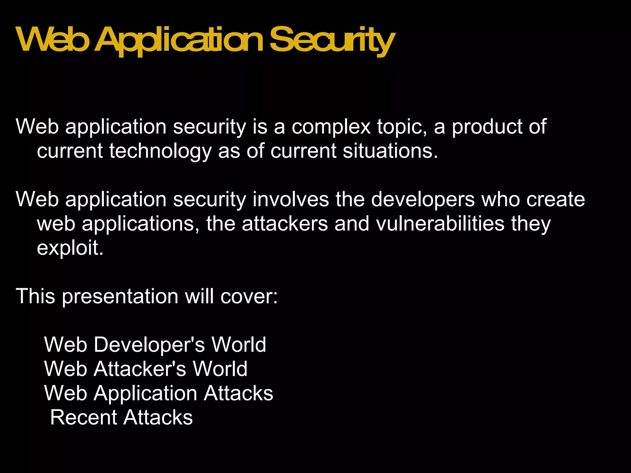 Web Application Security Web application security is a complex topic, a product of current technology as of current situations.   Web application security involves the developers who create web applications, the attackers and vulnerabilities they exploit. This presentation will cover:  Web Developer's World Web Attacker's World Web Application Attacks   Recent Attacks 