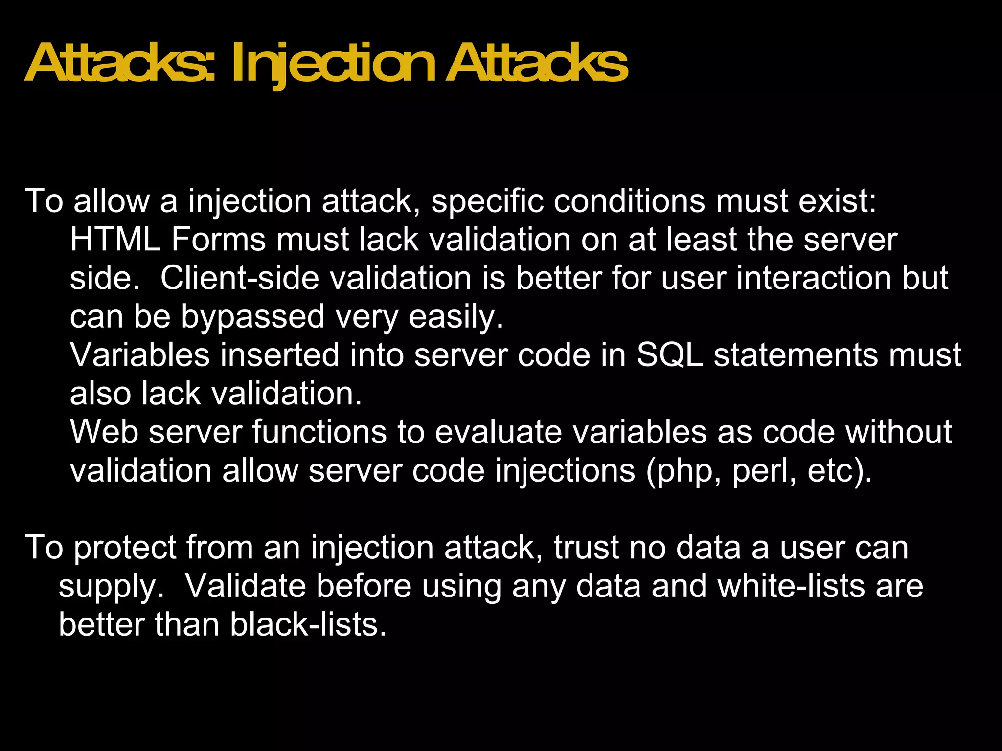 Attacks: Injection Attacks To allow a injection attack, specific conditions must exist: HTML Forms must lack validation on at least the server side.  Client-side validation is better for user interaction but can be bypassed very easily. Variables inserted into server code in SQL statements must also lack validation. Web server functions to evaluate variables as code without validation allow server code injections (php, perl, etc).   To protect from an injection attack, trust no data a user can supply.  Validate before using any data and white-lists are better than black-lists.  