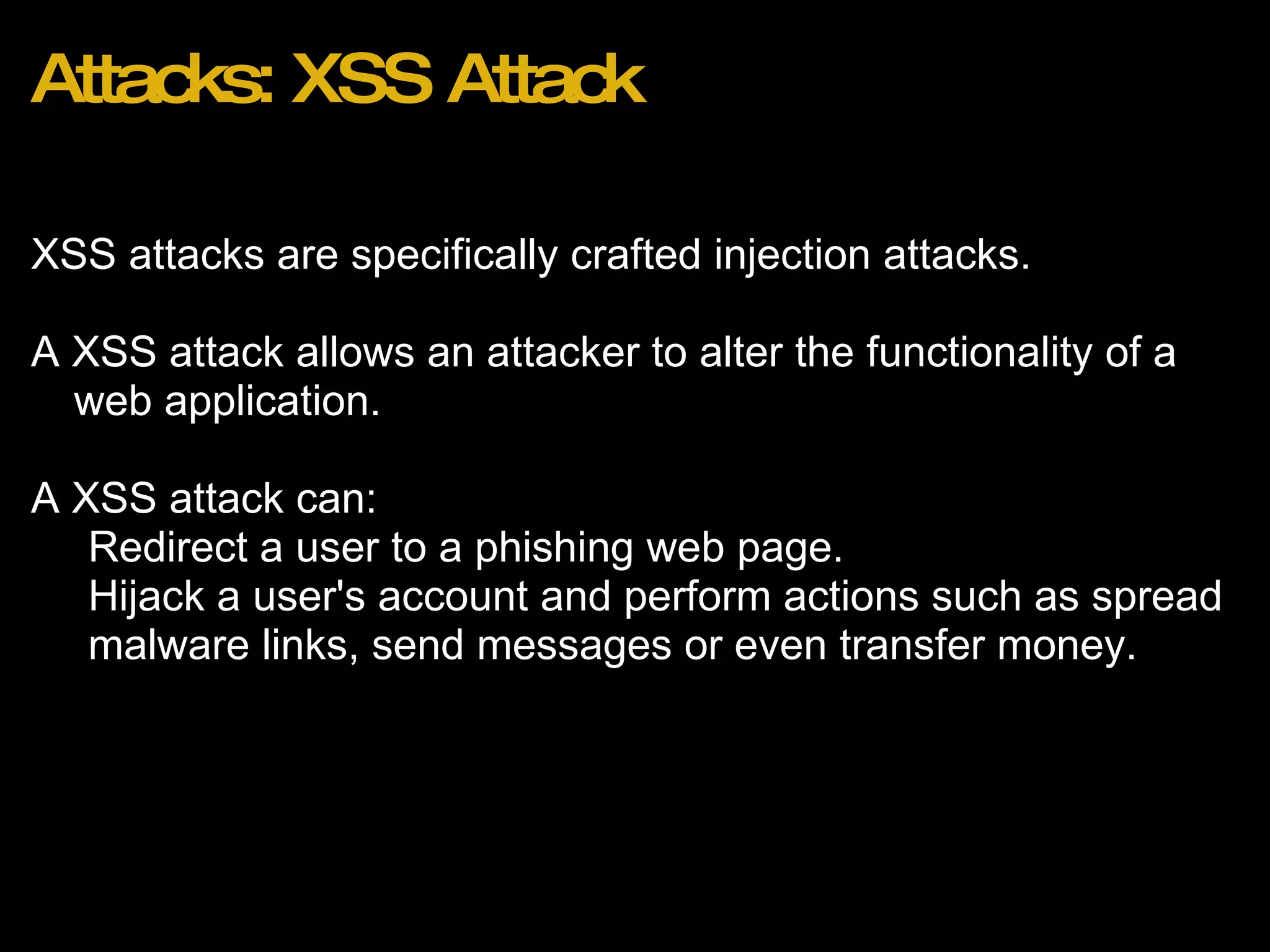 Attacks: XSS Attack XSS attacks are specifically crafted injection attacks. A XSS attack allows an attacker to alter the functionality of a web application.   A XSS attack can: Redirect a user to a phishing web page. Hijack a user's account and perform actions such as spread malware links, send messages or even transfer money.  