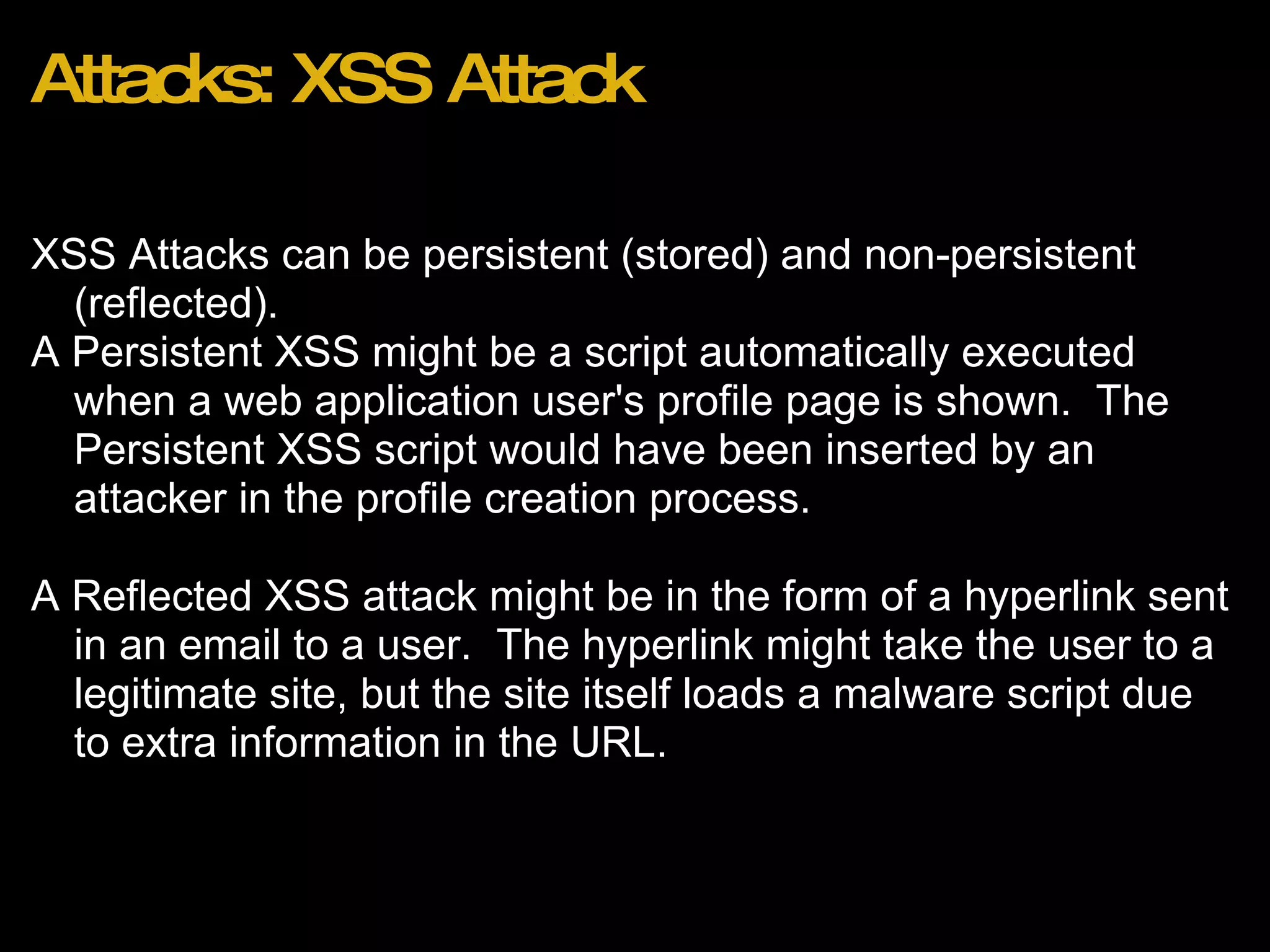Attacks: XSS Attack XSS Attacks can be persistent (stored) and non-persistent (reflected). A Persistent XSS might be a script automatically executed when a web application user's profile page is shown.  The Persistent XSS script would have been inserted by an attacker in the profile creation process. A Reflected XSS attack might be in the form of a hyperlink sent in an email to a user.  The hyperlink might take the user to a legitimate site, but the site itself loads a malware script due to extra information in the URL. 