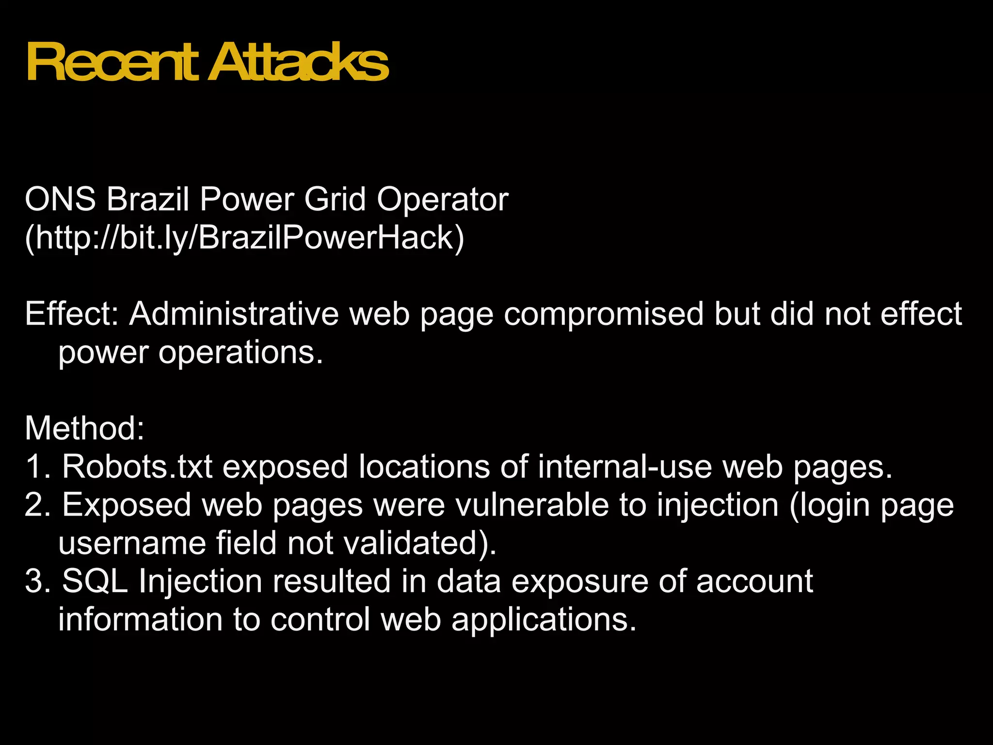 Recent Attacks ONS Brazil Power Grid Operator  (http://bit.ly/BrazilPowerHack)   Effect: Administrative web page compromised but did not effect power operations.  Method:  1. Robots.txt exposed locations of internal-use web pages. 2. Exposed web pages were vulnerable to injection (login page username field not validated). 3. SQL Injection resulted in data exposure of account information to control web applications. 
