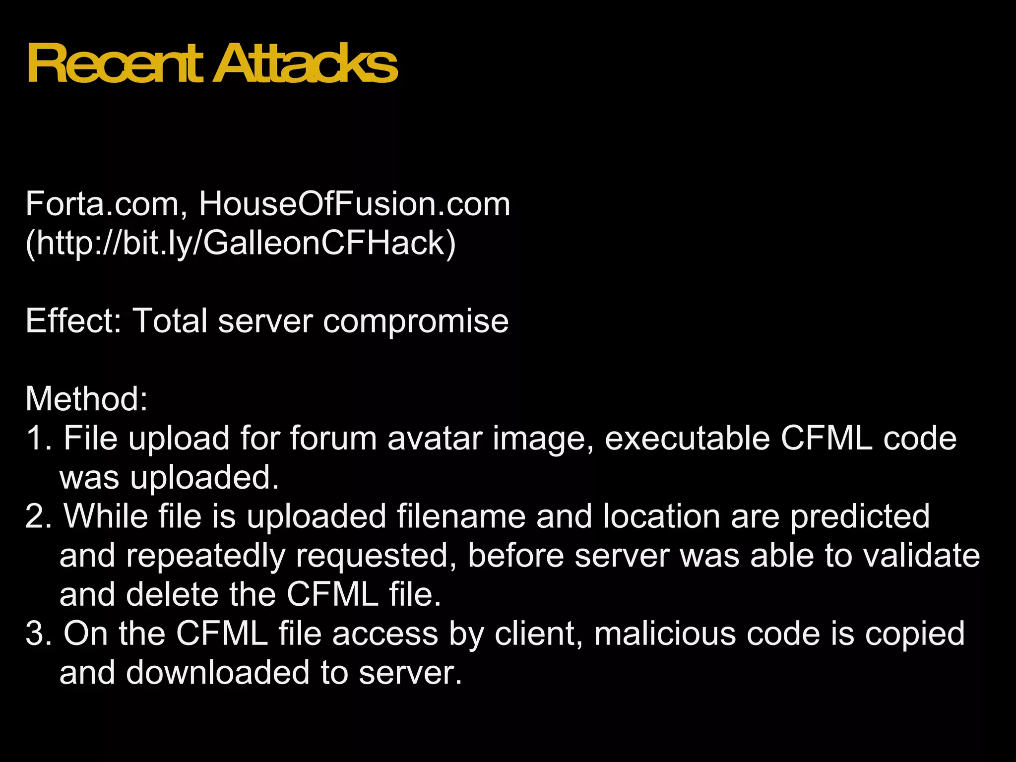 Recent Attacks Forta.com, HouseOfFusion.com (http://bit.ly/GalleonCFHack) Effect: Total server compromise Method: 1. File upload for forum avatar image, executable CFML code was uploaded. 2. While file is uploaded filename and location are predicted and repeatedly requested, before server was able to validate and delete the CFML file. 3. On the CFML file access by client, malicious code is copied and downloaded to server. 