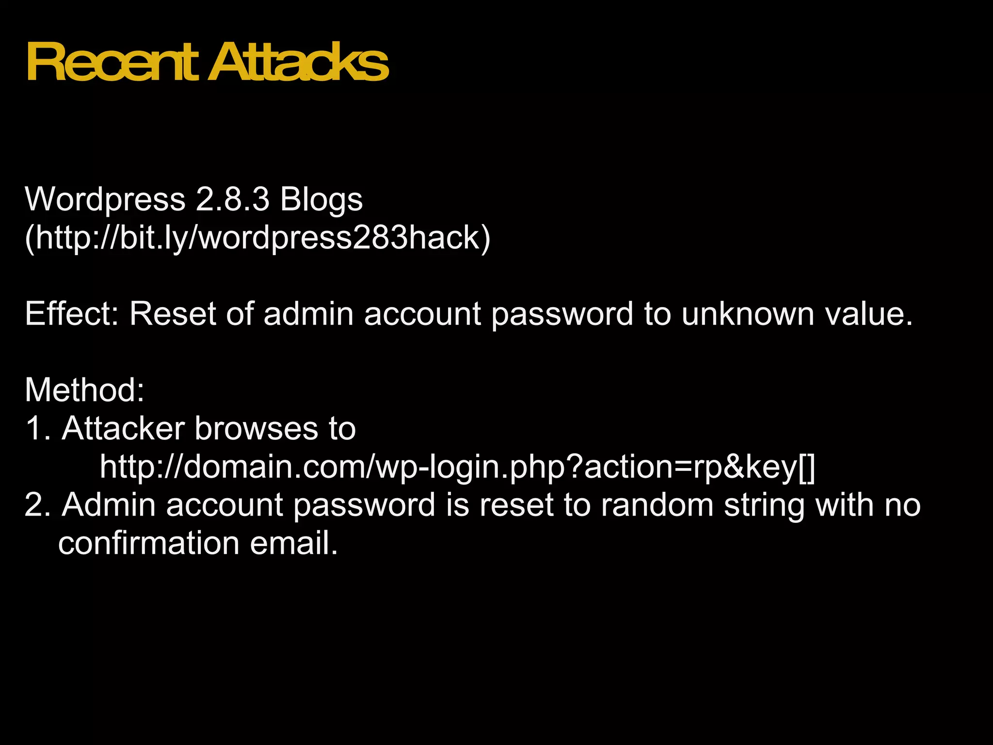 Recent Attacks Wordpress 2.8.3 Blogs (http://bit.ly/wordpress283hack) Effect: Reset of admin account password to unknown value. Method: 1. Attacker browses to           http://domain.com/wp-login.php?action=rp&key[] 2. Admin account password is reset to random string with no confirmation email.  